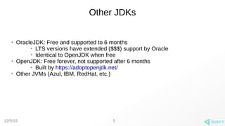 12/5/19
Other JDKs
➢
OracleJDK: Free and supported to 6 months
➢
LTS versions have extended ($$$) support by Oracle
➢
Identical to OpenJDK when free
➢
OpenJDK: Free forever, not supported after 6 months
➢
Built by https://adoptopenjdk.net/
➢
Other JVMs (Azul, IBM, RedHat, etc.)
5
 