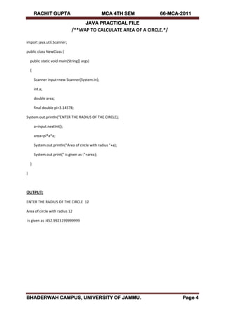 RACHIT GUPTA MCA 4TH SEM 66-MCA-2011
JAVA PRACTICAL FILE
BHADERWAH CAMPUS, UNIVERSITY OF JAMMU. Page 4
/**WAP TO CALCULATE AREA OF A CIRCLE.*/
import java.util.Scanner;
public class NewClass {
public static void main(String[] args)
{
Scanner input=new Scanner(System.in);
int a;
double area;
final double pi=3.14578;
System.out.println(“ENTER THE RADIUS OF THE CIRCLE);
a=input.nextInt();
area=pi*a*a;
System.out.println("Area of circle with radius "+a);
System.out.print(" is given as :"+area);
}
}
OUTPUT:
ENTER THE RADIUS OF THE CIRCLE 12
Area of circle with radius 12
is given as :452.9923199999999
 