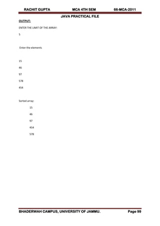 RACHIT GUPTA MCA 4TH SEM 66-MCA-2011
JAVA PRACTICAL FILE
BHADERWAH CAMPUS, UNIVERSITY OF JAMMU. Page 99
OUTPUT:
ENTER THE LIMIT OF THE ARRAY:
5
Enter the elements
15
46
97
578
454
Sorted array:
15
46
97
454
578
 