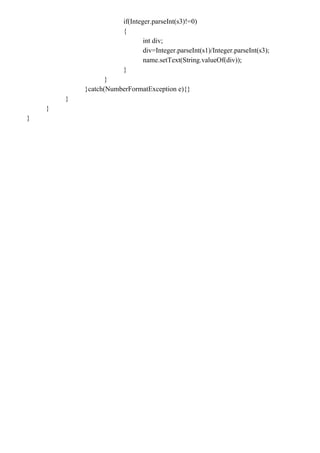 if(Integer.parseInt(s3)!=0)
{
int div;
div=Integer.parseInt(s1)/Integer.parseInt(s3);
name.setText(String.valueOf(div));
}
}
}catch(NumberFormatException e){}
}
}
}
 
