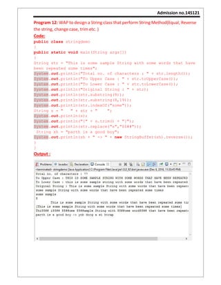 Admission no.14S121
Program 12: WAP to design a String class that perform String Method(Equal, Reverse
the string, change case, trim etc. )
Code:
public class stringdemo
{
public static void main(String args[])
{
String str = "This is some sample String with some words that have
been repeated some times";
System.out.println("Total no. of characters : " + str.length());
System.out.println("To Upper Case : " + str.toUpperCase());
System.out.println("To Lower Case : " + str.toLowerCase());
System.out.println("Original String : " + str);
System.out.println(str.substring(8));
System.out.println(str.substring(8,19));
System.out.println(str.indexOf("some"));
String s = " " + str + " ";
System.out.println(s);
System.out.println("[" + s.trim() + "]");
System.out.println(str.replace("s","$$##"));
String sh = "parth is a good boy";
System.out.println(sh + " -> " + new StringBuffer(sh).reverse());
}
}
Output :
 