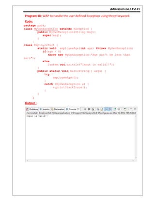 Admission no.14S121
Program 18: WAP to handle the user defined Exception using throw keyword.
Code:
package pack;
class MyOwnException extends Exception {
public MyOwnException(String msg){
super(msg);
}
}
class EmployeeTest {
static void employeeAge(int age) throws MyOwnException{
if(age < 0)
throw new MyOwnException("Age can't be less than
zero");
else
System.out.println("Input is valid!!");
}
public static void main(String[] args) {
try {
employeeAge(0);
}
catch (MyOwnException e) {
e.printStackTrace();
}
}
}
Output :
 