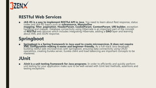 RESTful Web Services
■ JAX-RS is a way to implement RESTful API in Java. Yoy need to learn about Rest response, status
codes and JAX-RS basics such as subresource, ManytoOne
mapping, filter, pagination, HeaderParam, CookieParam, ContextParam, URI builder, exception
handling and mapper. Database connectivity using Hibernate is an important part of the concept
of RESTful web services which includes integrating Hibernate, adding a DAO layer and learning
about XML and JSON response.
Springboot
■ Springboot is a Spring framework in Java used to create microservices. It does not require
XML configuration making it easier and beginner-friendly. As a full-stack Java developer,
building restful web microservices with Springboot, ensuring data connectivity using CRUD
operations, creating Eureka server, Eureka client and load balancing are important concepts to be
mastered.
JUnit
■ JUnit is a unit testing framework for Java programs. In order to efficiently and quickly perform
unit testing for your application make sure to be well-versed with JUnit test methods, assertions and
testing exceptions.
 