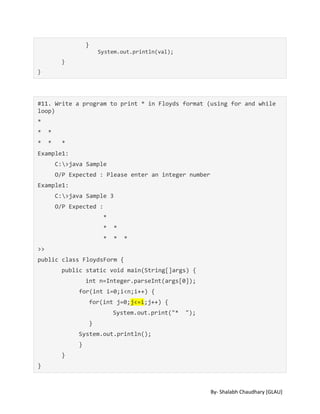 By- Shalabh Chaudhary [GLAU]
}
System.out.println(val);
}
}
#11. Write a program to print * in Floyds format (using for and while
loop)
*
* *
* * *
Example1:
C:>java Sample
O/P Expected : Please enter an integer number
Example1:
C:>java Sample 3
O/P Expected :
*
* *
* * *
>>
public class FloydsForm {
public static void main(String[]args) {
int n=Integer.parseInt(args[0]);
for(int i=0;i<n;i++) {
for(int j=0;j<=i;j++) {
System.out.print("* ");
}
System.out.println();
}
}
}
 