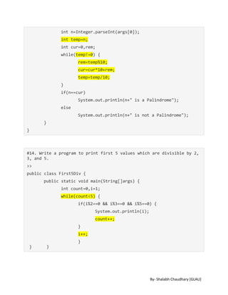 By- Shalabh Chaudhary [GLAU]
int n=Integer.parseInt(args[0]);
int temp=n;
int cur=0,rem;
while(temp!=0) {
rem=temp%10;
cur=cur*10+rem;
temp=temp/10;
}
if(n==cur)
System.out.println(n+" is a Palindrome");
else
System.out.println(n+" is not a Palindrome");
}
}
#14. Write a program to print first 5 values which are divisible by 2,
3, and 5.
>>
public class First5Div {
public static void main(String[]args) {
int count=0,i=1;
while(count<5) {
if(i%2==0 && i%3==0 && i%5==0) {
System.out.println(i);
count++;
}
i++;
}
} }
 