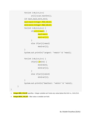 By- Shalabh Chaudhary [GLAU]
for(int i=0;i<n;i++)
ar[i]=scan.nextInt();
int max1,max2,min1,min2;
max1=max2=Integer.MIN_VALUE;
min1=min2=Integer.MAX_VALUE;
for(int i=0;i<n;i++) {
if(ar[i]>max1) {
max2=max1;
max1=ar[i];
}
else if(ar[i]>max2)
max2=ar[i];
}
System.out.println("Largest: "+max1+" & "+max2);
for(int i=0;i<n;i++) {
if(ar[i]<min1) {
min2=min1;
min1=ar[i];
}
else if(ar[i]<min2)
min2=ar[i];
}
System.out.println("Smallest: "+min1+" & "+min2);
}
}
 Integer.MIN_VALUE specifies - Integer variable can’t store any value below this limit i.e., limit of int.
 Integer.MAX_VALUE – Max value a variable can hold.
 