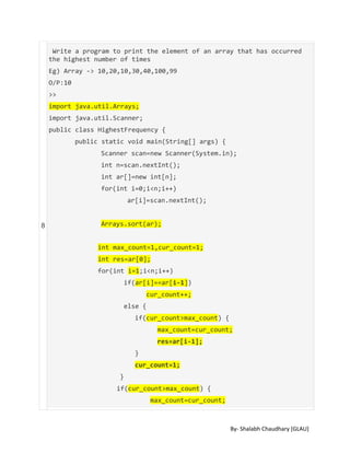 By- Shalabh Chaudhary [GLAU]
8
Write a program to print the element of an array that has occurred
the highest number of times
Eg) Array -> 10,20,10,30,40,100,99
O/P:10
>>
import java.util.Arrays;
import java.util.Scanner;
public class HighestFrequency {
public static void main(String[] args) {
Scanner scan=new Scanner(System.in);
int n=scan.nextInt();
int ar[]=new int[n];
for(int i=0;i<n;i++)
ar[i]=scan.nextInt();
Arrays.sort(ar);
int max_count=1,cur_count=1;
int res=ar[0];
for(int i=1;i<n;i++)
if(ar[i]==ar[i-1])
cur_count++;
else {
if(cur_count>max_count) {
max_count=cur_count;
res=ar[i-1];
}
cur_count=1;
}
if(cur_count>max_count) {
max_count=cur_count;
 