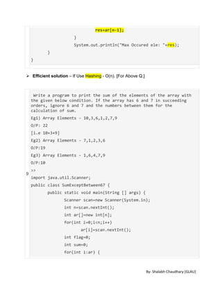 By- Shalabh Chaudhary [GLAU]
res=ar[n-1];
}
System.out.println("Max Occured ele: "+res);
}
}
 Efficient solution – If Use Hashing - O(n). [For Above Q.]
9
Write a program to print the sum of the elements of the array with
the given below condition. If the array has 6 and 7 in succeeding
orders, ignore 6 and 7 and the numbers between them for the
calculation of sum.
Eg1) Array Elements - 10,3,6,1,2,7,9
O/P: 22
[i.e 10+3+9]
Eg2) Array Elements - 7,1,2,3,6
O/P:19
Eg3) Array Elements - 1,6,4,7,9
O/P:10
>>
import java.util.Scanner;
public class SumExceptBetween67 {
public static void main(String [] args) {
Scanner scan=new Scanner(System.in);
int n=scan.nextInt();
int ar[]=new int[n];
for(int i=0;i<n;i++)
ar[i]=scan.nextInt();
int flag=0;
int sum=0;
for(int i:ar) {
 