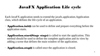 7
JavaFX Application Life cycle
Each JavaFX application needs to extend the javafx.application.Application
class, which defines the life cycle of an application.
• Application.init() can be used to define and prepare everything before the
application starts.
• Application.start(Stage stage) is called to start the application. This
method should be used to define the complete application and its view by
adding a scene that defines the main window of the application.
• Application.stop() is called once the application is closed.
 