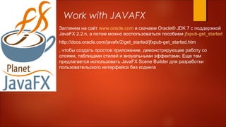 Work with JAVAFX
Заглянем на сайт www.oracle.com и скачаем Oracle® JDK 7 с поддержкой
JavaFX 2.2.n, а потом можно воспользоваться пособием jfxpub-get_started
http://docs.oracle.com/javafx/2/get_started/jfxpub-get_started.htm
, чтобы создать простое приложение, демонстрирующее работу со
слоями, таблицами стилей и визуальными эффектами. Еще там
предлагается использовать JavaFX Scene Builder для разработки
пользовательского интерфейса без кодинга
 