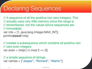 www.devoxx.com
// A sequence of all the positive non zero integers. This

// actually uses very little memory since the range is

// remembered, not the values (since sequences are

// immutable)

var ints = [1..java.lang.Integer.MAX_INT];

println(sizeof ints);

// creates a subsequence which contains all positive non

// zero even integers

var even = ints[n | n mod 2 == 0];

// a simple sequence of strings

var names = [“Jasper”, “Richard”, “Martin”];
16
Declaring Sequences
 