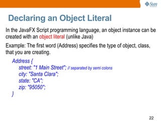 Declaring an Object Literal In the JavaFX Script programming language, an object instance can be created with an  object literal  (unlike Java) Example: The first word (Address) specifies the type of object, class, that you are creating.  Address { street: &quot;1 Main Street&quot;;  // separated by semi colons city: &quot;Santa Clara&quot;; state: &quot;CA&quot;; zip: &quot;95050&quot;; } 