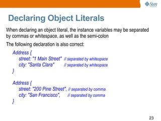 Declaring Object Literals When declaring an object literal, the instance variables may be separated by commas or whitespace, as well as the semi-colon The following declaration is also correct: Address { street: &quot;1 Main Street&quot;  // separated by whitespace city: &quot;Santa Clara&quot;  // separated by whitespace } Address { street: &quot;200 Pine Street&quot;,  // separated by comma city: &quot;San Francisco&quot;,  // separated by comma } 