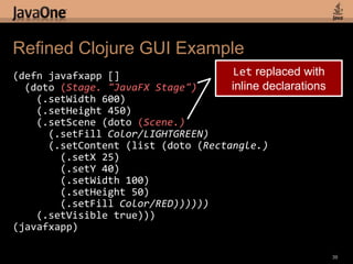 Simpler Code Using doto(defnjavafxapp []  (let [stage (Stage. "JavaFX Stage")        scene (Scene.)]    (doto scene      (.setFillColor/LIGHTGREEN))    (doto stage      (.setWidth 600)      (.setHeight 450)      (.setScene scene)      (.setVisible true))))(javafxapp)37doto form:(doto symbol   (.method params)) equals:(.method symbol params)