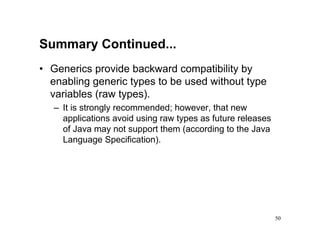 Summary Continued...
• Generics provide backward compatibility by
  enabling generic types to be used without type
  variables (raw types).
   – It is strongly recommended; however, that new
     applications avoid using raw types as future releases
     of Java may not support them (according to the Java
     Language Specification).




                                                             50
 