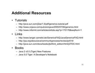 Additional Resources
• Tutorials
   – http://java.sun.com/j2se/1.5/pdf/generics-tutorial.pdf
   – http://www.onjava.com/pub/a/onjava/2005/07/06/generics.html
   – http://www.informit.com/articles/article.asp?p=170176&seqNum=1
• Links
   – http://www.langer.camelot.de/GenericsFAQ/JavaGenericsFAQ.html
   – http://jcp.org/aboutJava/communityprocess/review/jsr014/
   – http://java.sun.com/docs/books/jls/third_edition/html/j3TOC.html
• Books
   – Java 2 v5.0 (Tiger) New Features
   – Java 5.0 Tiger: A Developer's Notebook



                                                                   52
 