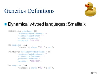 82/171
Generics Definitions
 Dynamically-typed languages: Smalltalk
SMUtilities subclass: #D1
instanceVariableNames: ''
classVariableNames: ''
poolDictionaries: ''
category: 'CSE3009'.
D1 compile: 'foo
Transcript show: ''D1'' ; cr.'.
PointArray variableWordSubclass: #D2
instanceVariableNames: ''
classVariableNames: ''
poolDictionaries: ''
category: 'CSE3009'.
D2 compile: 'foo
Transcript show: ''D2'' ; cr.'.
 