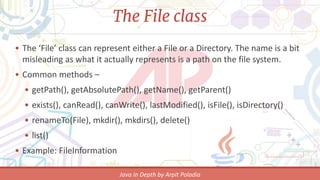 The File class
• The ‘File’ class can represent either a File or a Directory. The name is a
bit misleading as what it actually represents is a path on the file
system.
• Common methods –
• getPath(), getAbsolutePath(), getName(), getParent()
• exists(), canRead(), canWrite(), lastModified(), isFile(), isDirectory()
• renameTo(File), mkdir(), mkdirs(), delete()
• list()
• Example: FileInformation
 
