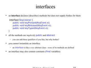 interfaces






an interface declares (describes) methods but does not supply bodies for them
interface KeyListener {
public void keyPressed(KeyEvent e);
public void keyReleased(KeyEvent e);
public void keyTyped(KeyEvent e);
}
all the methods are implicitly public and abstract




you cannot instantiate an interface




you can add these qualifiers if you like, but why bother?

an interface is like a very abstract class—none of its methods are defined

an interface may also contain constants (final variables)

 