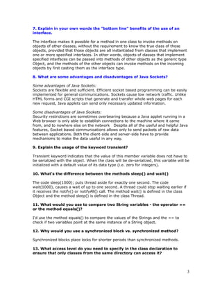 7. Explain in your own words the "bottom line" benefits of the use of an
interface.
The interface makes it possible for a method in one class to invoke methods on
objects of other classes, without the requirement to know the true class of those
objects, provided that those objects are all instantiated from classes that implement
one or more specified interfaces. In other words, objects of classes that implement
specified interfaces can be passed into methods of other objects as the generic type
Object, and the methods of the other objects can invoke methods on the incoming
objects by first casting them as the interface type.
8. What are some advantages and disadvantages of Java Sockets?
Some advantages of Java Sockets:
Sockets are flexible and sufficient. Efficient socket based programming can be easily
implemented for general communications. Sockets cause low network traffic. Unlike
HTML forms and CGI scripts that generate and transfer whole web pages for each
new request, Java applets can send only necessary updated information.
Some disadvantages of Java Sockets:
Security restrictions are sometimes overbearing because a Java applet running in a
Web browser is only able to establish connections to the machine where it came
from, and to nowhere else on the network Despite all of the useful and helpful Java
features, Socket based communications allows only to send packets of raw data
between applications. Both the client-side and server-side have to provide
mechanisms to make the data useful in any way.
9. Explain the usage of the keyword transient?
Transient keyword indicates that the value of this member variable does not have to
be serialized with the object. When the class will be de-serialized, this variable will be
initialized with a default value of its data type (i.e. zero for integers).
10. What's the difference between the methods sleep() and wait()
The code sleep(1000); puts thread aside for exactly one second. The code
wait(1000), causes a wait of up to one second. A thread could stop waiting earlier if
it receives the notify() or notifyAll() call. The method wait() is defined in the class
Object and the method sleep() is defined in the class Thread.
11. What would you use to compare two String variables - the operator ==
or the method equals()?
I'd use the method equals() to compare the values of the Strings and the == to
check if two variables point at the same instance of a String object.
12. Why would you use a synchronized block vs. synchronized method?
Synchronized blocks place locks for shorter periods than synchronized methods.
13. What access level do you need to specify in the class declaration to
ensure that only classes from the same directory can access it?
3
 