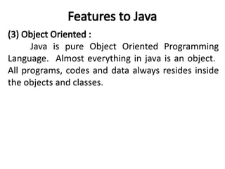 Features to Java
(3) Object Oriented :
Java is pure Object Oriented Programming
Language. Almost everything in java is an object.
All programs, codes and data always resides inside
the objects and classes.
 