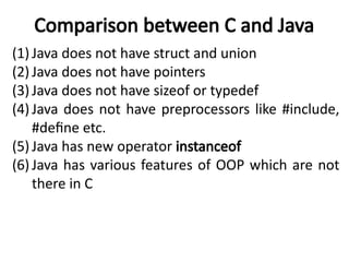 Comparison between C and Java
(1) Java does not have struct and union
(2) Java does not have pointers
(3) Java does not have sizeof or typedef
(4) Java does not have preprocessors like #include,
#define etc.
(5) Java has new operator instanceof
(6) Java has various features of OOP which are not
there in C
 