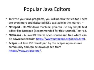 Popular Java Editors
• To write your Java programs, you will need a text editor. There
are even more sophisticated IDEs available in the market. −
• Notepad − On Windows machine, you can use any simple text
editor like Notepad (Recommended for this tutorial), TextPad.
• Netbeans − A Java IDE that is open-source and free which can
be downloaded from https://www.netbeans.org/index.html.
• Eclipse − A Java IDE developed by the eclipse open-source
community and can be downloaded from
https://www.eclipse.org/.
 