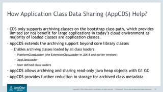 Copyright © 2016, Oracle and/or its affiliates. All rights reserved. | Confidential – Oracle Internal/Restricted/Highly Restricted
How Application Class Data Sharing (AppCDS) Help?
• CDS only supports archiving classes on the bootstrap class path, which provides
limited (or no) benefit for large applications in today’s cloud environment as
majority of loaded classes are application classes.
• AppCDS extends the archiving support beyond core library classes
– Enables archiving classes loaded by all class loaders
• PlatformClassLoader (the ExtensionClassLoader in JDK 8 and earlier versions)
• AppClassLoader
• User defined class loaders
• AppCDS allows archiving and sharing read-only java heap objects with G1 GC
• AppCDS provides further reduction in storage for archived class metadata
12
 