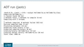 Copyright © 2018, Oracle and/or its affiliates. All rights reserved. |
AOT run (jaotc)
21
-bash-4.1$ ./jaotc --info --output HelloWorld.so HelloWorld.class
Compiling HelloWorld...
1 classes found (62 ms)
2 methods total, 2 methods to compile (6 ms)
Compiling with 2 threads
.
2 methods compiled, 0 methods failed (923 ms)
Parsing compiled code (2 ms)
Processing metadata (21 ms)
Preparing stubs binary (1 ms)
Preparing compiled binary (0 ms)
Creating binary: HelloWorld.o (17 ms)
Creating shared library: HelloWorld.so (26 ms)
Total time: 1886 ms
 