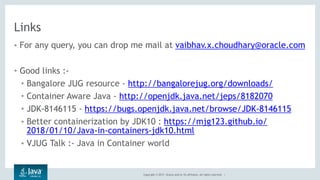 Copyright © 2017, Oracle and/or its affiliates. All rights reserved. |
Links
• For any query, you can drop me mail at vaibhav.x.choudhary@oracle.com
• Good links :-
• Bangalore JUG resource - http://bangalorejug.org/downloads/
• Container Aware Java - http://openjdk.java.net/jeps/8182070
• JDK-8146115 - https://bugs.openjdk.java.net/browse/JDK-8146115
• Better containerization by JDK10 : https://mjg123.github.io/
2018/01/10/Java-in-containers-jdk10.html
• VJUG Talk :- Java in Container world
 