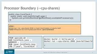 Copyright © 2017, Oracle and/or its affiliates. All rights reserved. |
Processor Boundary (--cpu-shares)
6
public class CoreCheck {
public static void main(String[] args) {
  System.out.println(Runtime.getRuntime().availableProcessors());
 }}
JDK8 :
docker run --rm --cpu-shares 2048 -v /root/:/mnt/mydata -it ubuntu bash
root@7599aae2613d:/mnt/mydata/jdk-8/bin# ./java CoreCheck
8
FROM openjdk:10
ADD CoreCheck.java .
WORKDIR .
RUN javac CoreCheck.java
CMD ["java", "CoreCheck" ]
docker build -t hello-world .
docker run --cpu-shares 2048 java-helloworld
2
 