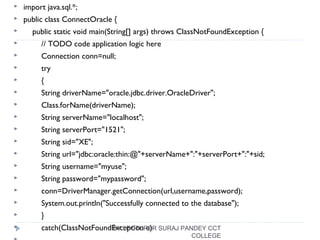  import java.sql.*;
 public class ConnectOracle {
 public static void main(String[] args) throws ClassNotFoundException {
 // TODO code application logic here
 Connection conn=null;
 try
 {
 String driverName="oracle.jdbc.driver.OracleDriver";
 Class.forName(driverName);
 String serverName="localhost";
 String serverPort="1521";
 String sid="XE";
 String url="jdbc:oracle:thin:@"+serverName+":"+serverPort+":"+sid;
 String username="myuse";
 String password="mypassword";
 conn=DriverManager.getConnection(url,username,password);
 System.out.println("Successfully connected to the database");
 }
 catch(ClassNotFoundException e)BY LECTURER SURAJ PANDEY CCT
COLLEGE
 