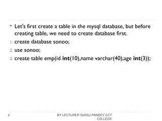  Let's first create a table in the mysql database, but before
creating table, we need to create database first.
1. create database sonoo;  
2. use sonoo;  
3. create table emp(id int(10),name varchar(40),age int(3)); 
 
BY LECTURER SURAJ PANDEY CCT
COLLEGE
 