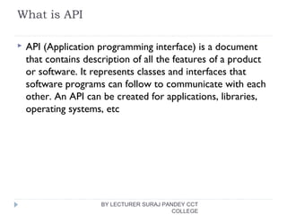 What is API
 API (Application programming interface) is a document
that contains description of all the features of a product
or software. It represents classes and interfaces that
software programs can follow to communicate with each
other. An API can be created for applications, libraries,
operating systems, etc
BY LECTURER SURAJ PANDEY CCT
COLLEGE
 