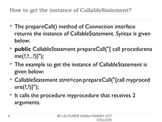 How to get the instance of CallableStatement?
 The prepareCall() method of Connection interface
returns the instance of CallableStatement. Syntax is given
below:
 public CallableStatement prepareCall("{ call procedurena
me(?,?...?)}");  
 The example to get the instance of CallableStatement is
given below:
 CallableStatement stmt=con.prepareCall("{call myproced
ure(?,?)}");  
 It calls the procedure myprocedure that receives 2
arguments.
BY LECTURER SURAJ PANDEY CCT
COLLEGE
 