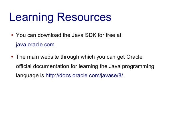Learning Resources
● You can download the Java SDK for free at
java.oracle.com.
● The main website through which you can get Oracle
official documentation for learning the Java programming
language is http://docs.oracle.com/javase/8/.
 