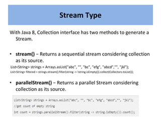 With Java 8, Collection interface has two methods to generate a
Stream.
• stream() − Returns a sequential stream considering collection
as its source.
List<String> strings = Arrays.asList("abc", "", "bc", "efg", "abcd","", "jkl");
List<String> filtered = strings.stream().filter(string -> !string.isEmpty()).collect(Collectors.toList());
• parallelStream() − Returns a parallel Stream considering
collection as its source.
Stream Type
 