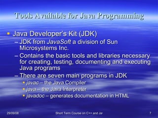 Tools Available for Java Programming Java Developer’s Kit (JDK) JDK from  JavaSoft  a division of Sun Microsystems Inc.  Contains the basic tools and libraries necessary for creating, testing, documenting and executing Java programs There are seven main programs in JDK javac –  the Java Compiler java  – the Java Interpreter javadoc  – generates documentation in HTML 