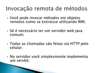 Você pode invocar métodos em objetos remotos como se estivesse utilizando RMI;Só é necessário ter um servidor web Java comum;Todas as chamadas são feitas via HTTP pelo celular;No servidor você simplesmente implementa um servlet;Invocação remota de métodos