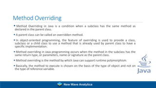 Method Overriding
▪ Method Overriding in Java is a condition when a subclass has the same method as
declared in the parent class.
▪ A parent class can be called an overridden method.
▪ In object-oriented programming, the feature of overriding is used to provide a class,
subclass or a child class to use a method that is already used by parent class to have a
specific implementation.
▪ Method overriding in Java programming occurs when the method in the subclass has the
same return type, or parameters, name or signature as the parent class.
▪ Method overriding is the method by which Java can support runtime polymorphism.
▪ Basically, the method to execute is chosen on the basis of the type of object and not on
the type of reference variable.
New Wave Analytica
 
