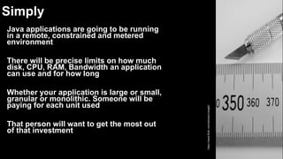 Simply
Java applications are going to be running
in a remote, constrained and metered
environment
There will be precise limits on how much
disk, CPU, RAM, Bandwidth an application
can use and for how long
Whether your application is large or small,
granular or monolithic. Someone will be
paying for each unit used
That person will want to get the most out
of that investment
https://www.flickr.com/photos/rvoegtli/
 