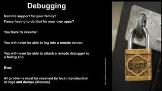 Debugging
Remote support for your family?
Fancy having to do that for your own apps?
You have to assume:
You will never be able to log into a remote server.
You will never be able to attach a remote debugger to
a failing app
Ever.
All problems must be resolved by local reproduction
or logs and dumps (discuss)
https://www.flickr.com/photos/carbonnyc/
 