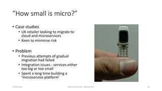 “How small is micro?”
• Case studies
• UK retailer looking to migrate to
cloud and microservices
• Keen to minimise risk
• Problem
• Previous attempts of gradual
migration had failed
• Integration issues - services either
too big or too small
• Spent a long time building a
‘microservice platform’
22/09/2016 @danielbryantuk | @spoole167 30
 