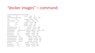 “docker images” – command:
PS C:Userssvemalaeclipse-workspacesubbu-case-study> docker images
REPOSITORY TAG IMAGE ID CREATED SIZE
subbu-casestudy-microservices-docker.jar latest e7554d59f74b 28 hours ago 646MB
<none> <none> 54538fc8948d 28 hours ago 646MB
microservicesdockerjar3.jar latest 2eb634581cbb 2 days ago 636MB
<none> <none> e41c35024224 2 days ago 636MB
<none> <none> bfc7ead597e5 2 days ago 636MB
openjdk 11 455ecea6f4f2 2 days ago 627MB
docker/desktop-storage-provisioner v1.1 e704287ce753 5 months ago 41.8MB
docker/desktop-vpnkit-controller v1.0 79da37e5a3aa 6 months ago 36.6MB
docker/desktop-kubernetes kubernetes-v1.16.5-cni-v0.7.5-critools-v1.15.0 a86647f0b376 7 months ago 279MB
k8s.gcr.io/kube-scheduler v1.16.5 b4d073a9efda 7 months ago 83.5MB
k8s.gcr.io/kube-proxy v1.16.5 0ee1b8a3ebe0 7 months ago 82.7MB
k8s.gcr.io/kube-apiserver v1.16.5 fc838b21afbb 7 months ago 159MB
k8s.gcr.io/kube-controller-manager v1.16.5 441835dd2301 7 months ago 151MB
docker/kube-compose-controller v0.4.25-alpha1 129151cdf35f 10 months ago 35.6MB
docker/kube-compose-api-server v0.4.25-alpha1 989749268895 10 months ago 50.7MB
docker/kube-compose-installer v0.4.25-alpha1 2a71ac5a1359 10 months ago 42.3MB
k8s.gcr.io/etcd 3.3.15-0 b2756210eeab 12 months ago 247MB
k8s.gcr.io/kube-proxy v1.14.6 ed8adf767eeb 12 months ago 82.1MB
k8s.gcr.io/kube-apiserver v1.14.6 0e422c9884cf 12 months ago 209MB
 