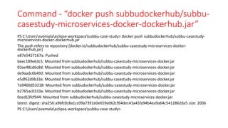 Command - “docker push subbudockerhub/subbu-
casestudy-microservices-docker-dockerhub.jar”
PS C:Userssvemalaeclipse-workspacesubbu-case-study> docker push subbudockerhub/subbu-casestudy-
microservices-docker-dockerhub.jar
The push refers to repository [docker.io/subbudockerhub/subbu-casestudy-microservices-docker-
dockerhub.jar]
e87e5457167a: Pushed
beec189e63c5: Mounted from subbudockerhub/subbu-casestudy-microservices-docker.jar
03ae48cd6c8d: Mounted from subbudockerhub/subbu-casestudy-microservices-docker.jar
de9aadc6b492: Mounted from subbudockerhub/subbu-casestudy-microservices-docker.jar
e5df62d9b33a: Mounted from subbudockerhub/subbu-casestudy-microservices-docker.jar
7a9460d53218: Mounted from subbudockerhub/subbu-casestudy-microservices-docker.jar
b2765ac0333a: Mounted from subbudockerhub/subbu-casestudy-microservices-docker.jar
0ced13fcf944: Mounted from subbudockerhub/subbu-casestudy-microservices-docker.jar
latest: digest: sha256:a96fc0c8a1cc09a7391e0e659e062cf64dec43a45fa94b4ea9a64c5412862da5 size: 2006
PS C:Userssvemalaeclipse-workspacesubbu-case-study>
 
