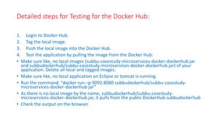 Detailed steps for Testing for the Docker Hub:
1. Login to Docker Hub.
2. Tag the local image.
3. Push the local image into the Docker Hub.
4. Test the application by pulling the image from the Docker Hub:
• Make sure like, no local images (subbu-casestudy-microservices-docker-dockerhub.jar
and subbudockerhub/subbu-casestudy-microservices-docker-dockerhub.jar) of your
application. Delete all local and tagged images.
• Make sure like, no local application on Eclipse or tomcat is running.
• Run the command: “docker run –p 9092:8080 subbudockerhub/subbu-casestudy-
microservices-docker-dockerhub.jar”
• As there is no local image by the name, subbudockerhub/subbu-casestudy-
microservices-docker-dockerhub.jar, it pulls from the public DockerHub subbudockerhub
• Check the output on the browser.
 