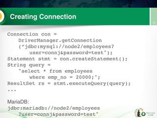 Creating Connection
Connection con =
DriverManager.getConnection
(“jdbc:mysql://node2/employees?
user=connj&password=test");
Statement stmt = con.createStatement();
String query =
"select * from employees
where emp_no = 20000;";
ResultSet rs = stmt.executeQuery(query);
...
MariaDB:
jdbc:mariadb://node2/employees
?user=connj&password=test"
10
 