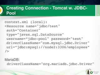 Creating Connection - Tomcat w. JDBC-
Pool
context.xml (local):
<Resource name="jdbc/test"
auth="Container"
type="javax.sql.DataSource"
username=“jdbc-pool" password="test"
driverClassName="com.mysql.jdbc.Driver"
url=“jdbc:mysql://node2:3306/employees”
/>
MariaDB:
driverClassName="org.mariadb.jdbc.Driver"
11
 