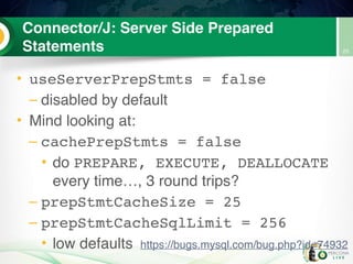 Connector/J: Server Side Prepared
Statements
• useServerPrepStmts = false
– disabled by default
• Mind looking at:
– cachePrepStmts = false
• do PREPARE, EXECUTE, DEALLOCATE
every time…, 3 round trips?
– prepStmtCacheSize = 25
– prepStmtCacheSqlLimit = 256
• low defaults
25
https://bugs.mysql.com/bug.php?id=74932
 