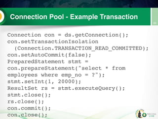 Connection Pool - Example Transaction
Connection con = ds.getConnection();
con.setTransactionIsolation
(Connection.TRANSACTION_READ_COMMITTED);
con.setAutoCommit(false);
PreparedStatement stmt =
con.prepareStatement("select * from
employees where emp_no = ?");
stmt.setInt(1, 20000);
ResultSet rs = stmt.executeQuery();
stmt.close();
rs.close();
con.commit();
con.close();
69
 